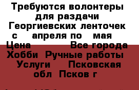 Требуются волонтеры для раздачи Георгиевских ленточек с 30 апреля по 9 мая. › Цена ­ 2 000 - Все города Хобби. Ручные работы » Услуги   . Псковская обл.,Псков г.